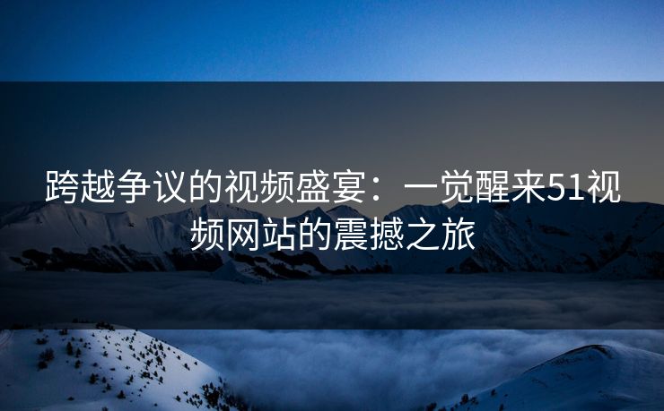 跨越争议的视频盛宴：一觉醒来51视频网站的震撼之旅